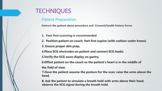 TECHNIQUES
Patient Preparation
Instruct the patient about procedure and Consent/health history forms
1. Feet first scanning is recommended
2. Position patient on couch, feet first supine (with cushion under knees)
3. Ensure proper skin prep,
4.Place ECG electrodes on patient and connect ECG leads)
5.Verify the ECG wave display on gantry
6.Offset patient on the couch so the patient’s heart is in the middle of
the field of view.
7.Have the patient assume the posture for the scan; raise the arms above the
head.
8. Ask the patient to simulate a breath hold with arms above their head.
observe the ECG signal during the breath hold.
 