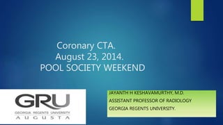 Coronary CTA.
August 23, 2014.
POOL SOCIETY WEEKEND
JAYANTH H KESHAVAMURTHY, M.D.
ASSISTANT PROFESSOR OF RADIOLOGY
GEORGIA REGENTS UNIVERSITY.
 