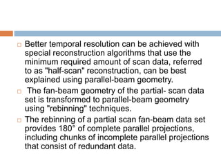  Better temporal resolution can be achieved with
special reconstruction algorithms that use the
minimum required amount of scan data, referred
to as "half-scan" reconstruction, can be best
explained using parallel-beam geometry.
 The fan-beam geometry of the partial- scan data
set is transformed to parallel-beam geometry
using "rebinning" techniques.
 The rebinning of a partial scan fan-beam data set
provides 180° of complete parallel projections,
including chunks of incomplete parallel projections
that consist of redundant data.
 