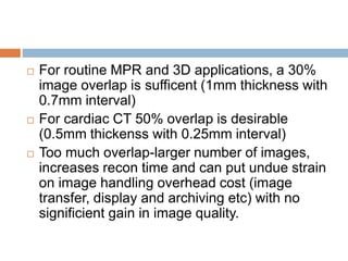  For routine MPR and 3D applications, a 30%
image overlap is sufficent (1mm thickness with
0.7mm interval)
 For cardiac CT 50% overlap is desirable
(0.5mm thickenss with 0.25mm interval)
 Too much overlap-larger number of images,
increases recon time and can put undue strain
on image handling overhead cost (image
transfer, display and archiving etc) with no
significient gain in image quality.
 