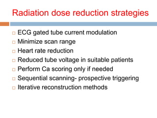 Radiation dose reduction strategies
 ECG gated tube current modulation
 Minimize scan range
 Heart rate reduction
 Reduced tube voltage in suitable patients
 Perform Ca scoring only if needed
 Sequential scanning- prospective triggering
 Iterative reconstruction methods
 