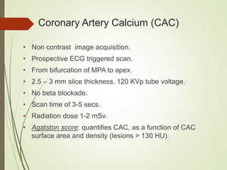 Coronary Artery Calcium (CAC)
• Non contrast image acquisition.
• Prospective ECG triggered scan.
• From bifurcation of MPA to apex.
• 2.5 – 3 mm slice thickness, 120 KVp tube voltage.
• No beta blockade.
• Scan time of 3-5 secs.
• Radiation dose 1-2 mSv.
• Agatston score: quantifies CAC, as a function of CAC
surface area and density (lesions > 130 HU).
 