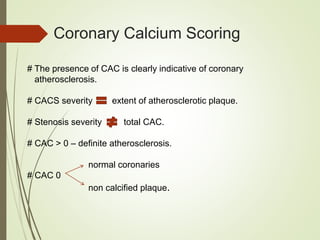 Coronary Calcium Scoring
# The presence of CAC is clearly indicative of coronary
atherosclerosis.
# CACS severity extent of atherosclerotic plaque.
# Stenosis severity total CAC.
# CAC > 0 – definite atherosclerosis.
normal coronaries
# CAC 0
non calcified plaque.
 