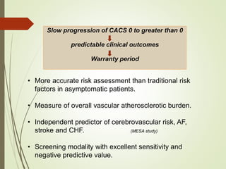 Slow progression of CACS 0 to greater than 0
predictable clinical outcomes
Warranty period
• More accurate risk assessment than traditional risk
factors in asymptomatic patients.
• Measure of overall vascular atherosclerotic burden.
• Independent predictor of cerebrovascular risk, AF,
stroke and CHF. (MESA study)
• Screening modality with excellent sensitivity and
negative predictive value.
 