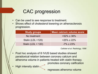 CAC progression
• Can be used to see response to treatment.
• Shows effect of cholesterol lowering on atherosclerosis
progression.
Study groups Mean calcium volume score
No treatment +52% ± 36%
Statin (LDL >120) +25% ± 22%
Statin (LDL < 120) -7% ± 23%
Callister et al. Radiology, 1998
• Post hoc analysis of 8 IVUS based studies showed
paradoxical relation between coronary calcium and
atheroma volume in patients treated with statin therapy.
promotes coronary calification
• High intensity statin
regresses atheroma volume
 