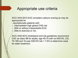 Appropriate use criteria
ACC/ AHA 2013 AUC considers calcium scoring as may be
appropriate for
- asymptomatic patients with:
o intermediate/ high global CHD risk
o With or without interpretable ECG
o Able to exercise or not.
ACC/ AHA 2013 cholesterol and risk guidelines recommend
CAC as class IIB for adults, age 40-75 with no ASCVD, LDL
70-189 and 10 year ASCVD risk < 7.5% to determine need
for statin treatment.
 