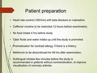 Patient preparation
• Heart rate control (<60/min) with beta blockers or ivabradine.
• Caffeine/ nicotine to be restricted 12 hours before examination.
• No food intake 4 hrs before study.
• Clear fluids and water intake up until the study is promoted.
• Premedication for contrast allergy, if there is a history.
• Metformin to be discontinued for 48 hrs after examination.
• Sublingual nitrates few minutes before the study is
recommended in patients without contraindication, to improve
visualization of coronary arteries.
 