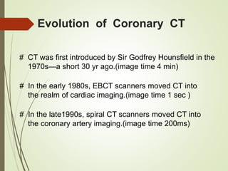 Evolution of Coronary CT
# CT was first introduced by Sir Godfrey Hounsfield in the
1970s—a short 30 yr ago.(image time 4 min)
# In the early 1980s, EBCT scanners moved CT into
the realm of cardiac imaging.(image time 1 sec )
# In the late1990s, spiral CT scanners moved CT into
the coronary artery imaging.(image time 200ms)
 