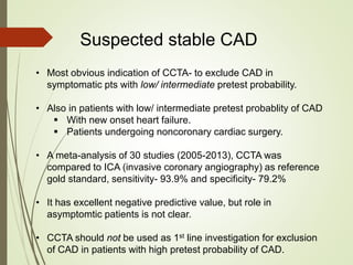 Suspected stable CAD
• Most obvious indication of CCTA- to exclude CAD in
symptomatic pts with low/ intermediate pretest probability.
• Also in patients with low/ intermediate pretest probablity of CAD
 With new onset heart failure.
 Patients undergoing noncoronary cardiac surgery.
• A meta-analysis of 30 studies (2005-2013), CCTA was
compared to ICA (invasive coronary angiography) as reference
gold standard, sensitivity- 93.9% and specificity- 79.2%
• It has excellent negative predictive value, but role in
asymptomtic patients is not clear.
• CCTA should not be used as 1st line investigation for exclusion
of CAD in patients with high pretest probability of CAD.
 