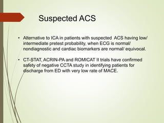 Suspected ACS
• Alternative to ICA in patients with suspected ACS having low/
intermediate pretest probability, when ECG is normal/
nondiagnostic and cardiac biomarkers are normal/ equivocal.
• CT-STAT, ACRIN-PA and ROMICAT II trials have confirmed
safety of negative CCTA study in identifying patients for
discharge from ED with very low rate of MACE.
 