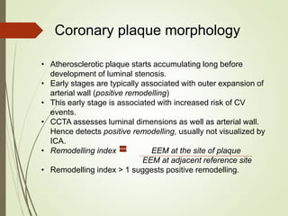 Coronary plaque morphology
• Atherosclerotic plaque starts accumulating long before
development of luminal stenosis.
• Early stages are typically associated with outer expansion of
arterial wall (positive remodelling)
• This early stage is associated with increased risk of CV
events.
• CCTA assesses luminal dimensions as well as arterial wall.
Hence detects positive remodelling, usually not visualized by
ICA.
• Remodelling index EEM at the site of plaque
EEM at adjacent reference site
• Remodelling index > 1 suggests positive remodelling.
 