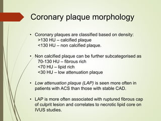 • Coronary plaques are classified based on density:
>130 HU – calcified plaque
<130 HU – non calcified plaque.
• Non calcified plaque can be further subcategorised as
70-130 HU – fibrous rich
<70 HU – lipid rich
<30 HU – low attenuation plaque
• Low attenuation plaque (LAP) is seen more often in
patients with ACS than those with stable CAD.
• LAP is more often associated with ruptured fibrous cap
of culprit lesion and correlates to necrotic lipid core on
IVUS studies.
Coronary plaque morphology
 
