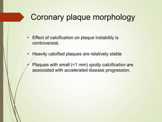 • Effect of calcification on plaque instability is
controversial,
• Heavily calcified plaques are relatively stable
• Plaques with small (<1 mm) spotty calcification are
associated with accelerated disease progression.
Coronary plaque morphology
 
