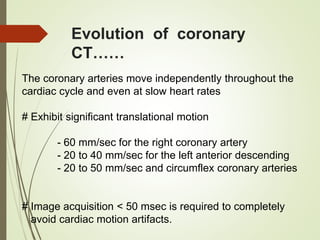 Evolution of coronary
CT……
The coronary arteries move independently throughout the
cardiac cycle and even at slow heart rates
# Exhibit significant translational motion
- 60 mm/sec for the right coronary artery
- 20 to 40 mm/sec for the left anterior descending
- 20 to 50 mm/sec and circumflex coronary arteries
# Image acquisition < 50 msec is required to completely
avoid cardiac motion artifacts.
 