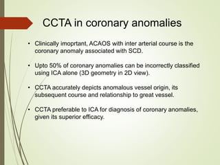 CCTA in coronary anomalies
• Clinically imoprtant, ACAOS with inter arterial course is the
coronary anomaly associated with SCD.
• Upto 50% of coronary anomalies can be incorrectly classified
using ICA alone (3D geometry in 2D view).
• CCTA accurately depicts anomalous vessel origin, its
subsequent course and relationship to great vessel.
• CCTA preferable to ICA for diagnosis of coronary anomalies,
given its superior efficacy.
 