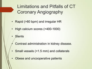 Limitations and Pitfalls of CT
Coronary Angiography
• Rapid (>80 bpm) and irregular HR
• High calcium scores (>400-1000)
• Stents
• Contrast administration in kidney disease.
• Small vessels (<1.5 mm) and collaterals
• Obese and uncooperative patients
 