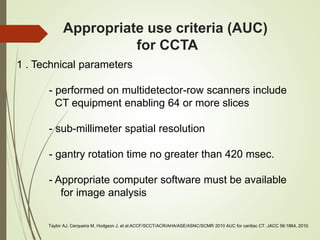 Appropriate use criteria (AUC)
for CCTA
1 . Technical parameters
- performed on multidetector-row scanners include
CT equipment enabling 64 or more slices
- sub-millimeter spatial resolution
- gantry rotation time no greater than 420 msec.
- Appropriate computer software must be available
for image analysis
Taylor AJ, Cerqueira M, Hodgson J, et al:ACCF/SCCT/ACR/AHA/ASE/ASNC/SCMR 2010 AUC for cardiac CT. JACC 56:1864, 2010.
 