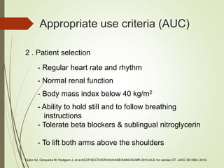Appropriate use criteria (AUC)
- Regular heart rate and rhythm
- Body mass index below 40 kg/m2
- Normal renal function
- Ability to hold still and to follow breathing
instructions
- Tolerate beta blockers & sublingual nitroglycerin
- To lift both arms above the shoulders
2 . Patient selection
Taylor AJ, Cerqueira M, Hodgson J, et al:ACCF/SCCT/ACR/AHA/ASE/ASNC/SCMR 2010 AUC for cardiac CT. JACC 56:1864, 2010.
 