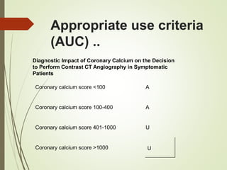 Appropriate use criteria
(AUC) ..
Diagnostic Impact of Coronary Calcium on the Decision
to Perform Contrast CT Angiography in Symptomatic
Patients
Coronary calcium score <100 A
Coronary calcium score 100-400 A
Coronary calcium score 401-1000 U
Coronary calcium score >1000 U
 