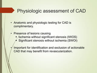 Physiologic assessment of CAD
• Anatomic and physiologic testing for CAD is
complimentary.
• Presence of lesions causing
 Ischemia without significant stenosis (IWOS)
 Significant stenosis without ischemia (SWOI)
• Important for identification and exclusion of actionable
CAD that may benefit from revascularization.
 