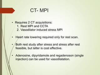CT- MPI
• Requires 2 CT acquisitions:
1. Rest MPI and CCTA
2. Vasodilator induced stress MPI
• Heart rate lowering required only for rest scan.
• Both rest study after stress and stress after rest
feasible, but latter is cost effective.
• Adenosine, dipyridamole and regadenoson (single
injection) can be used for vasodilatation.
 