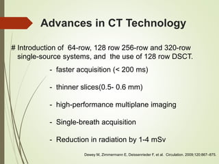 Advances in CT Technology
# Introduction of 64-row, 128 row 256-row and 320-row
single-source systems, and the use of 128 row DSCT.
- faster acquisition (< 200 ms)
- thinner slices(0.5- 0.6 mm)
- high-performance multiplane imaging
- Single-breath acquisition
- Reduction in radiation by 1-4 mSv
Dewey M, Zimmermann E, Deissenrieder F, et al. Circulation. 2009;120:867–875.
 