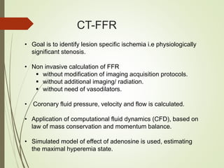 CT-FFR
• Goal is to identify lesion specific ischemia i.e physiologically
significant stenosis.
• Non invasive calculation of FFR
 without modification of imaging acquisition protocols.
 without additional imaging/ radiation.
 without need of vasodilators.
• Coronary fluid pressure, velocity and flow is calculated.
• Application of computational fluid dynamics (CFD), based on
law of mass conservation and momentum balance.
• Simulated model of effect of adenosine is used, estimating
the maximal hyperemia state.
 