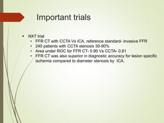 Important trials
 NXT trial
• FFR CT with CCTA Vs ICA, reference standard- invasive FFR
• 240 patients with CCTA stenosis 30-90%
• Area under ROC for FFR CT- 0.90 Vs CCTA- 0.81
• FFR CT was also superior in diagnostic accuracy for lesion specific
ischemia compared to diameter stenosis by ICA.
 