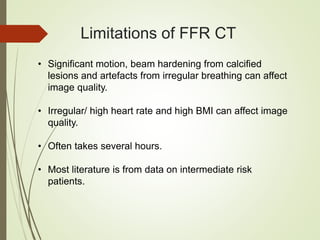 Limitations of FFR CT
• Significant motion, beam hardening from calcified
lesions and artefacts from irregular breathing can affect
image quality.
• Irregular/ high heart rate and high BMI can affect image
quality.
• Often takes several hours.
• Most literature is from data on intermediate risk
patients.
 