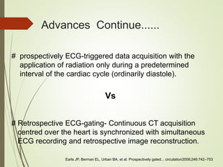Advances Continue......
# prospectively ECG-triggered data acquisition with the
application of radiation only during a predetermined
interval of the cardiac cycle (ordinarily diastole).
Vs
# Retrospective ECG-gating- Continuous CT acquisition
centred over the heart is synchronized with simultaneous
ECG recording and retrospective image reconstruction.
Earls JP, Berman EL, Urban BA, et al. Prospectively gated... circulation2008;246:742–753
 