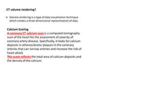 CT volume rendering?
➢ Volume rendering is a type of data visualization technique
which creates a three-dimensional representation of data.
Calcium Scoring
A coronary CT calcium scan is a computed tomography
scan of the heart for the assessment of severity of
coronary artery disease. Specifically, it looks for calcium
deposits in atherosclerotic plaques in the coronary
arteries that can narrow arteries and increase the risk of
heart attack
The score reflects the total area of calcium deposits and
the density of the calcium.
 