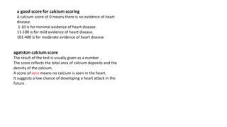 a good score for calcium scoring
A calcium score of 0 means there is no evidence of heart
disease.
1-10 is for minimal evidence of heart disease.
11-100 is for mild evidence of heart disease.
101-400 is for moderate evidence of heart disease
agatston calcium score
The result of the test is usually given as a number .
The score reflects the total area of calcium deposits and the
density of the calcium.
A score of zero means no calcium is seen in the heart.
It suggests a low chance of developing a heart attack in the
future .
 