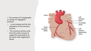 • The coronary CT angiography
or cardiac CT angiogram
protocol:
• a non-invasive tool for the
evaluation of the coronary
arteries.
• The coronary arteries arise
from the aortic sinuses to
supply the myocardium of
the heart with oxygenated
blood.
 