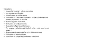 Indications :
▪ congenital coronary artery anomalies
▪ coronary artery disease
▪ visualization of cardiac veins
▪ Evaluation of chest pain in patients at low to intermediate
pretest probability of disease.
▪ Pulmonary vein evaluation.
▪ Evaluation of cardiac masses.
▪ Evaluation of pericardial disease.
▪ Pre surgical evaluation, particularly before redo open heart
surgery.
▪ Assessing graft patency after prior bypass surgery.
▪ Evaluation of aortic disease.
▪ Evaluation of suspected pulmonary embolism.
 