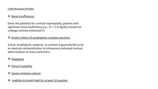 CONTRAINDICATIONS:
❖ Renal insufficiency:
Given the potential for contrast nephropathy, patients with
significant renal insufficiency (i.e., Cr > 1.6 mg/dL) should not
undergo contrast enhanced CT.
❖ Known history of anaphylactic contrast reactions :
A prior anaphylactic response to contrast is generally felt to be
an absolute contraindication to intravenous iodinated contrast
administration at many institutions.
❖ Pregnancy
❖ Clinical instability
❖ Severe coronary calcium
❖ Inability to breath hold for at least 10 seconds.
 