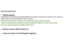 Technical requirements:
✓ 64-slice scanner .
Multidetector computed tomography (MDCT) has rapidly evolved from 4-detector row systems in
1998 to 256-slice and 320-detector row CT systems :
With smaller detector element size and faster gantry rotation speed
spatial and temporal resolution of the 64-detector MDCT scanners have made
coronary artery imaging a reliable clinical test.
✓ detector element width ≤0.625 mm.
✓ option of cardiac CT and ECG-gated triggering .
 