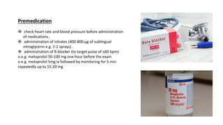 Premedication
❖ check heart rate and blood pressure before administration
of medications .
❖ administration of nitrates (400-800 µg of sublingual
nitroglycerin e.g. 1-2 sprays) .
❖ administration of ß-blocker (to target pulse of ≤60 bpm)
o e.g. metoprolol 50-100 mg one hour before the exam
o e.g. metoprolol 5mg iv followed by monitoring for 5 min
repeatedly up to 15-20 mg
 