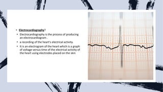 • Electrocardiography?
• Electrocardiography is the process of producing
an electrocardiogram .
• a recording of the heart's electrical activity.
• It is an electrogram of the heart which is a graph
of voltage versus time of the electrical activity of
the heart using electrodes placed on the skin
 