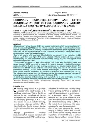 Bas J Surg, December, 25, 2019
47
Coronary endarterectomy and patch angioplasty SR Haji Saed, HH Hasan & AY Taha
Basrah Journal Original Article
Of Surgery Bas J Surg, December, 25, 2019
CORONARY ENDARTERECTOMY AND PATCH
ANGIOPLASTY FOR DIFFUSE CORONARY ARTERY
DISEASE. A PROSPECTIVE ANALYSIS OF 22 CASES
Shkar R Haji Saed@
, Hisham H Hasan#
& Abdulsalam Y Taha*
@
MB,ChB, FICMS (Cardiothoracic and vascular surgery), Department of Surgery, College of Medicine,
University of Al-Sulaymaniyah and Department of Cardiac Surgery, Slemani Cardiac Hospital, Al-
Sulaimaniyah. #
MB,ChB, High Diploma of Cardiac Surgery, Department of Cardiac Surgery, Slemani
Cardiac Hospital, Al-Sulaimaniyah. *
MB,ChB, FICMS, Department of Surgery, College of Medicine,
University of Al-Sulaymaniyah, IRAQ.
Abstract
Diffuse coronary artery disease (CAD) is a surgical challenge in which conventional coronary
artery bypass grafting (CABG) may not achieve adequate myocardial revascularization unless
adjuvant procedures such as coronary endarterectomy and coronary patch angioplasty (CPA)
are added. The aim of this prospective study is to evaluate the outcome of these procedures in
our institution in view of the relevant literature.
Data of all patients who underwent CPA±CABG by one surgeon in our institution (n=22)
between April 2018 and April 2019 were collected. Patients underwent open coronary
endarterectomy and onlay patch of left internal mammary artery (LIMA) or a venous patch under
cardiopulmonary bypass (CPB).
Of 167 CABG procedures, 22 were combined with CPA. There were 15 (68.2%) males. Age
ranged between 43-72 years with a mean of 59. patients included 19 isolated left anterior
descending arteries (LADs), two right coronary arteries and one obtuse marginal branch. The
CPB time was 88-198 minutes and the aortic cross clamp time was 40-125 minutes. The
patients had (including LAD) 2-4 vessel diseases. The average ICU stay was 29±14 hours and
mean hospital stay was 5 days with no complications apart from atrial fibrillation (n=4, 18.2%).
The follow-up period ranged from 4 to 14 months. On the 40th postoperative day, coronary CT
angiography revealed patent grafts. No patient died due to CAD.
In conclusion, coronary endarterectomy and angioplasty is a safe and highly rewarding
procedure in potentially inoperable patients with diffuse coronary artery disease.
Keywords: Coronary artery disease, endarterectomy, angioplasty, venous, patch, left anterior
descending, left internal mammary artery.
C 
Introduction
oronary artery disease (CAD) is very
common with a steady increase in its
incidence worldwide. This is due to an
increase in the prevalence of factors
predisposing to atherosclerosis which is
the underlying pathology of CAD. The
risk factors for CAD include smoking,
hypertension, diabetes mellitus (DM),
hyperlipidemia, family history, obesity,
beside sedentary life style and unhealthy
diet1
.
Though percutaneous coronary
intervention (PCI) plays an important role
in the management of CAD2
, still surgery
is needed. In conventional coronary artery
bypass grafting (CABG), a conduit is
used to bypass a stenosis or an occlusion
of a coronary artery. The common
conduits are the great saphenous vein
graft (GSV) harvested from the leg or the
left internal mammary artery (LIMA) of
the patient. Less commonly, the radial
artery can be used also as a conduit.
One of the main problems in coronary
surgery is facing a patient with ischemic
heart disease whose coronary arteries are
ungraftable or inoperable due to diffuse
lesions. Severe (diffuse) coronary lesions
 