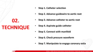 02.
TECHNIQUE
• Step 1. Catheter selection
• Step 2. Advance guidewire to aortic root
• Step 3. Advance catheter to aortic root
• Step 4. Aspirate guide catheter
• Step 5. Connect with manifold
• Step 6. Check pressure waveform
• Step 7. Manipulate to engage coronary ostia
Brilakis, E. (2020). Manual of percutaneous coronary interventions: a step-by-step approach. Academic Press.
 