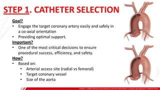 STEP 1. CATHETER SELECTION
Brilakis, E. (2020). Manual of percutaneous coronary interventions: a step-by-step approach. Academic Press.
Goal?
• Engage the target coronary artery easily and safely in
a co-axial orientation
• Providing optimal support.
Important?
• One of the most critical decisions to ensure
procedural success, efficiency, and safety.
How?
• Based on:
• Arterial access site (radial vs femoral)
• Target coronary vessel
• Size of the aorta
 