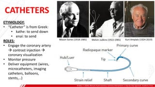 CATHETERS
Brilakis, E. (2020). Manual of percutaneous coronary interventions: a step-by-step approach. Academic Press.
ETYMOLOGY:
• “Catheter” is from Greek:
• kathe: to send down
• enai: to send
ROLES:
• Engage the coronary artery
 contrast injection 
coronary visualization
• Monitor pressure
• Deliver equipment (wires,
microcatheters, imaging
catheters, balloons,
stents,…)
Mason Sones (1918-1985) Melvin Judkins (1922-1985) Kurt Amplatz (1924-2019)
 