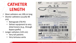 CATHETER
LENGTH
Brilakis, E. (2020). Manual of percutaneous coronary interventions: a step-by-step approach. Academic Press.
• Most catheters are 100 cm long
• Shorter catheters (usually 90
cm):
• Retrograde CTO PCI
• Deliver equipment to very
distal lesions (e.g., through
bypass grafts)
• Longer catheters (125 cm):
• Very tall patients
• Very tortuous aorta
 