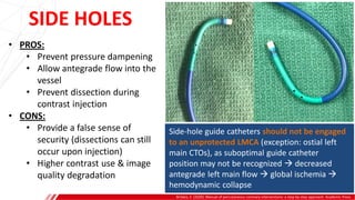 SIDE HOLES
Brilakis, E. (2020). Manual of percutaneous coronary interventions: a step-by-step approach. Academic Press.
• PROS:
• Prevent pressure dampening
• Allow antegrade flow into the
vessel
• Prevent dissection during
contrast injection
• CONS:
• Provide a false sense of
security (dissections can still
occur upon injection)
• Higher contrast use & image
quality degradation
Side-hole guide catheters should not be engaged
to an unprotected LMCA (exception: ostial left
main CTOs), as suboptimal guide catheter
position may not be recognized  decreased
antegrade left main flow  global ischemia 
hemodynamic collapse
 