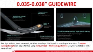 0.035-0.038” GUIDEWIRE
Brilakis, E. (2020). Manual of percutaneous coronary interventions: a step-by-step approach. Academic Press.
For tight lesions, tortuous vessels, or when entering a side branch or crossing an aneurysm  repeat
wiring attempts can be performed using various 0.035 - 0.038 inch guidewires (polymer jacketed or with
very soft tip)
 