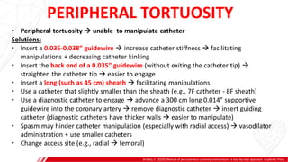 PERIPHERAL TORTUOSITY
Brilakis, E. (2020). Manual of percutaneous coronary interventions: a step-by-step approach. Academic Press.
A
B
• Peripheral tortuosity  unable to manipulate catheter
Solutions:
• Insert a 0.035-0.038” guidewire  increase catheter stiffness  facilitating
manipulations + decreasing catheter kinking
• Insert the back end of a 0.035” guidewire (without exiting the catheter tip) 
straighten the catheter tip  easier to engage
• Insert a long (such as 45 cm) sheath  facilitating manipulations
• Use a catheter that slightly smaller than the sheath (e.g., 7F catheter - 8F sheath)
• Use a diagnostic catheter to engage  advance a 300 cm long 0.014” supportive
guidewire into the coronary artery  remove diagnostic catheter  insert guiding
catheter (diagnostic catheters have thicker walls  easier to manipulate)
• Spasm may hinder catheter manipulation (especially with radial access)  vasodilator
administration + use smaller catheters
• Change access site (e.g., radial  femoral)
 