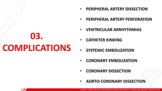 03.
COMPLICATIONS
• PERIPHERAL ARTERY DISSECTION
• PERIPHERAL ARTERY PERFORATION
• VENTRICULAR ARRHYTHMIAS
• CATHETER KINKING
• SYSTEMIC EMBOLIZATION
• CORONARY EMBOLIZATION
• CORONARY DISSECTION
• AORTO-CORONARY DISSECTION
Brilakis, E. (2020). Manual of percutaneous coronary interventions: a step-by-step approach. Academic Press.
 