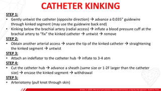 CATHETER KINKING
Brilakis, E. (2020). Manual of percutaneous coronary interventions: a step-by-step approach. Academic Press.
A
B
STEP 1:
• Gently untwist the catheter (opposite direction)  advance a 0.035” guidewire
through kinked segment (may use the guidewire back end)
• Kinking below the brachial artery (radial access)  inflate a blood pressure cuff at the
brachial artery to “fix” the kinked catheter  untwist  remove
STEP 2:
• Obtain another arterial access  snare the tip of the kinked catheter  straightening
the kinked segment  untwist
STEP 3:
• Attach an indeflator to the catheter hub  inflate to 3-4 atm
STEP 4:
• Cut the catheter hub  advance a sheath (same size or 1-2F larger than the catheter
size)  encase the kinked segment  withdrawal
STEP 5:
• Arteriotomy (pull knot through skin)
 