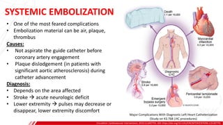 SYSTEMIC EMBOLIZATION
Circulation: Cardiovascular Interventions. 2019;12:e007791. DOI: https://doi.org/10.1161/CIRCINTERVENTIONS.119.007791
• One of the most feared complications
• Embolization material can be air, plaque,
thrombus
Causes:
• Not aspirate the guide catheter before
coronary artery engagement
• Plaque dislodgement (in patients with
significant aortic atherosclerosis) during
catheter advancement
Diagnosis:
• Depends on the area affected
• Stroke  acute neurologic deficit
• Lower extremity  pulses may decrease or
disappear, lower extremity discomfort
Major Complications With Diagnostic Left Heart Catheterization
(Study on 43.768 LHC procedures)
 