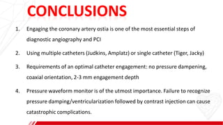 CONCLUSIONS
1. Engaging the coronary artery ostia is one of the most essential steps of
diagnostic angiography and PCI
2. Using multiple catheters (Judkins, Amplatz) or single catheter (Tiger, Jacky)
3. Requirements of an optimal catheter engagement: no pressure dampening,
coaxial orientation, 2-3 mm engagement depth
4. Pressure waveform monitor is of the utmost importance. Failure to recognize
pressure damping/ventricularization followed by contrast injection can cause
catastrophic complications.
 